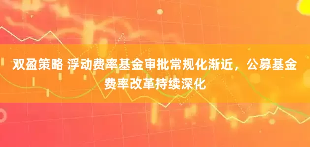 双盈策略 浮动费率基金审批常规化渐近，公募基金费率改革持续深化