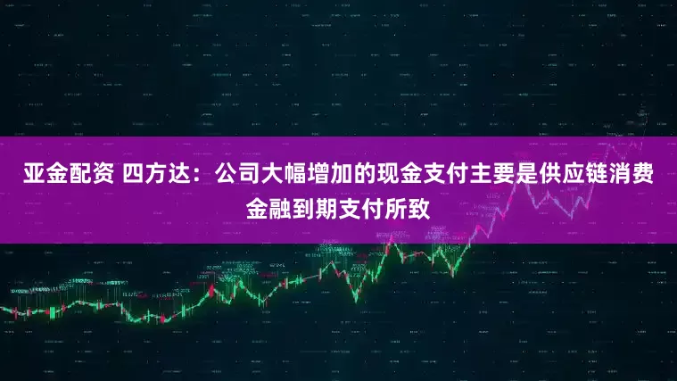 亚金配资 四方达：公司大幅增加的现金支付主要是供应链消费金融到期支付所致