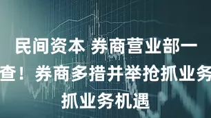 民间资本 券商营业部一线调查！券商多措并举抢抓业务机遇