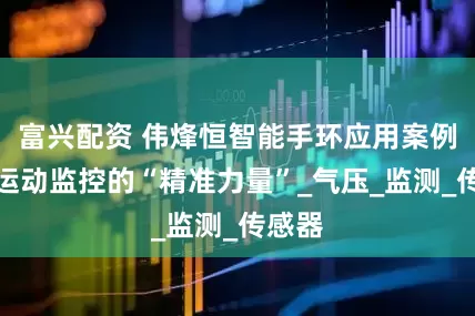 富兴配资 伟烽恒智能手环应用案例彰显运动监控的“精准力量”_气压_监测_传感器