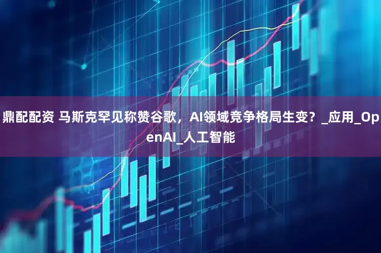 鼎配配资 马斯克罕见称赞谷歌，AI领域竞争格局生变？_应用_OpenAI_人工智能