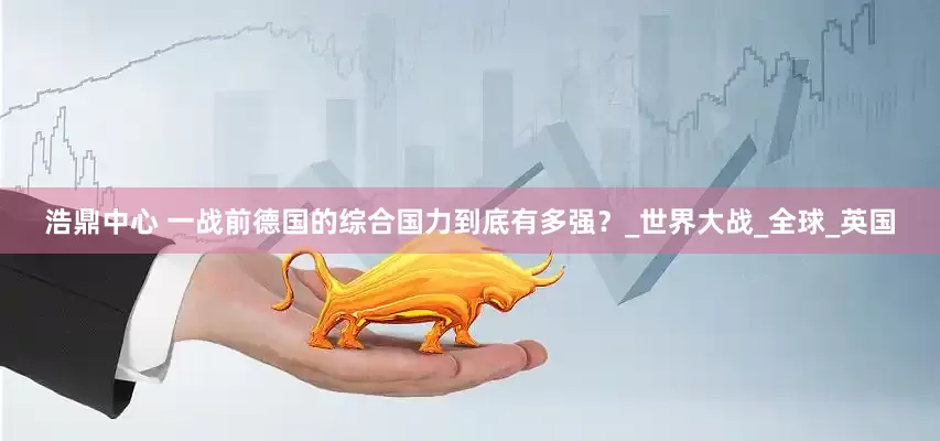 浩鼎中心 一战前德国的综合国力到底有多强？_世界大战_全球_英国
