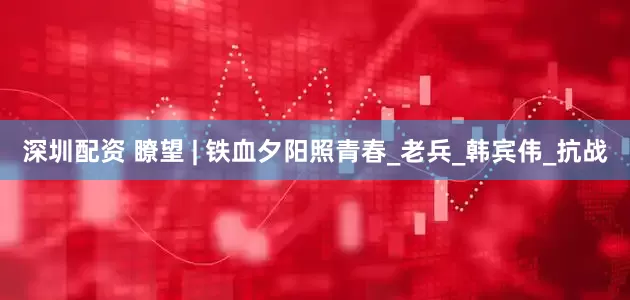深圳配资 瞭望 | 铁血夕阳照青春_老兵_韩宾伟_抗战