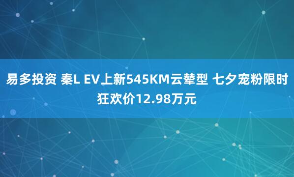 易多投资 秦L EV上新545KM云辇型 七夕宠粉限时狂欢价12.98万元