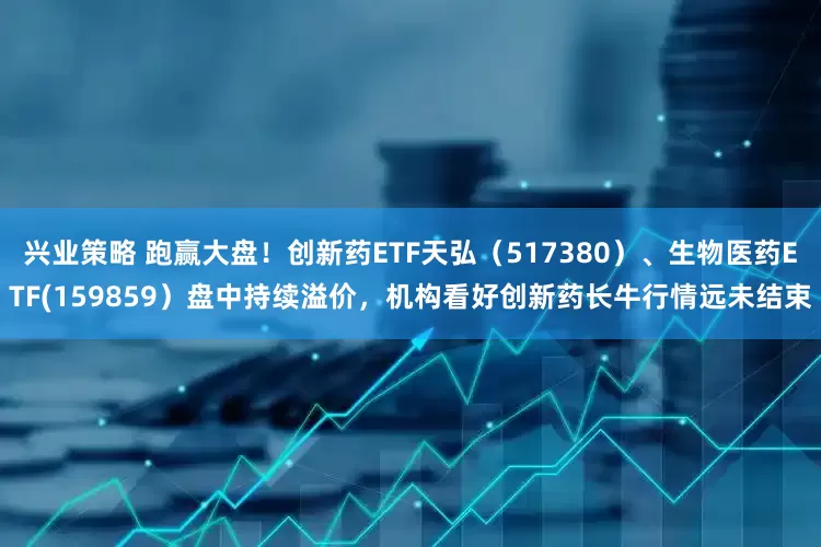 兴业策略 跑赢大盘！创新药ETF天弘（517380）、生物医药ETF(159859）盘中持续溢价，机构看好创新药长牛行情远未结束