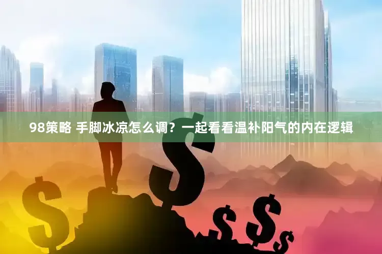98策略 手脚冰凉怎么调？一起看看温补阳气的内在逻辑