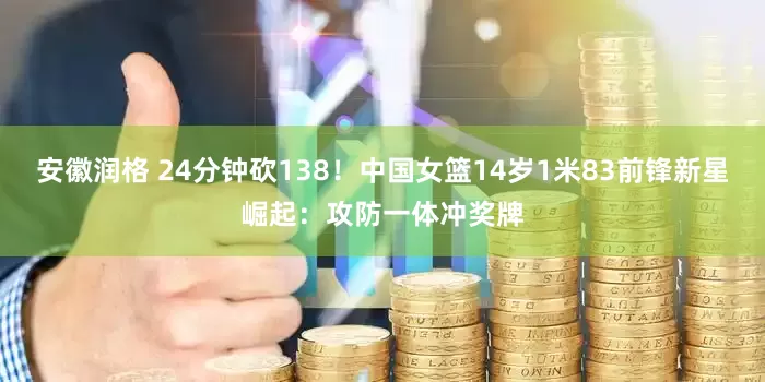 安徽润格 24分钟砍138！中国女篮14岁1米83前锋新星崛起：攻防一体冲奖牌