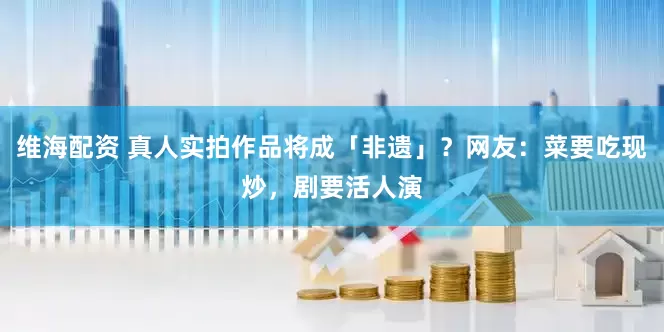 维海配资 真人实拍作品将成「非遗」？网友：菜要吃现炒，剧要活人演