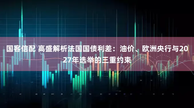 国客信配 高盛解析法国国债利差：油价、欧洲央行与2027年选举的三重约束